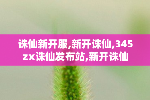 诛仙新开服,新开诛仙,345zx诛仙发布站,新开诛仙