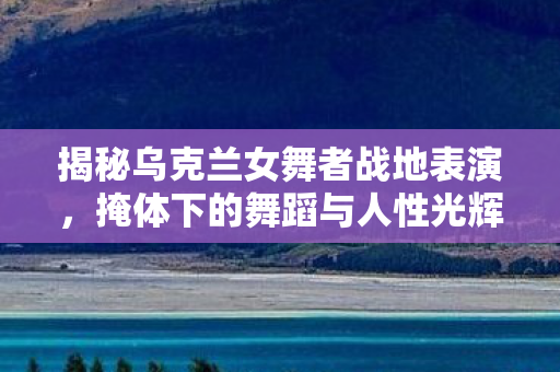 揭秘乌克兰女舞者战地表演，掩体下的舞蹈与人性光辉