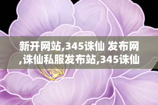 新开网站,345诛仙 发布网,诛仙私服发布站,345诛仙 发布网