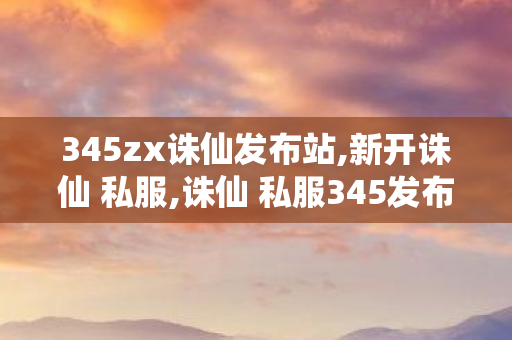 345zx诛仙发布站,新开诛仙 私服,诛仙 私服345发布网站,新开诛仙 私服