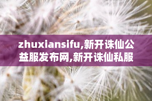 zhuxiansifu,新开诛仙公益服发布网,新开诛仙私服,新开诛仙公益服发布网