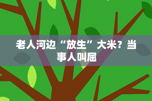 老人河边“放生”大米？当事人叫屈