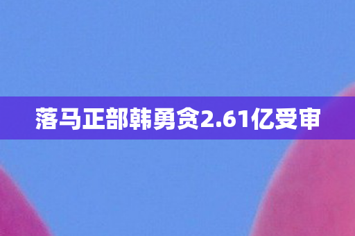 落马正部韩勇贪2.61亿受审
