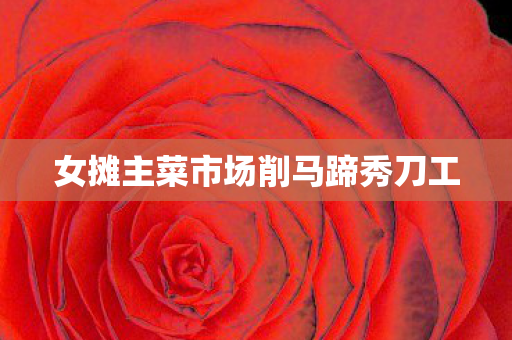 女摊主菜市场削马蹄秀刀工