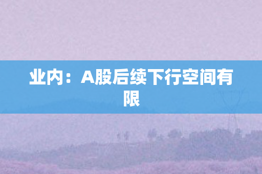 业内：A股后续下行空间有限
