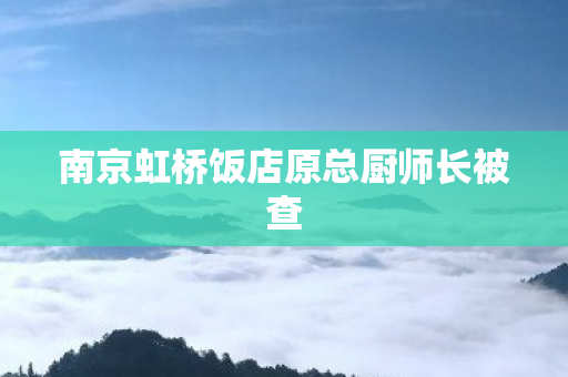南京虹桥饭店原总厨师长被查