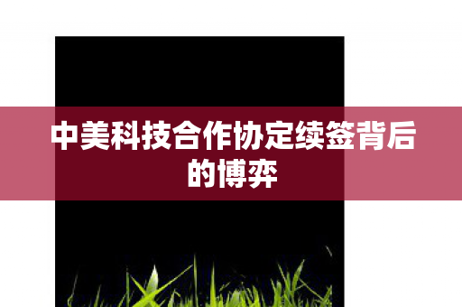 中美科技合作协定续签背后的博弈