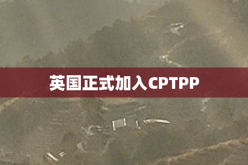 英国正式加入CPTPP