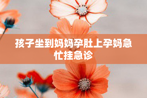 孩子坐到妈妈孕肚上孕妈急忙挂急诊