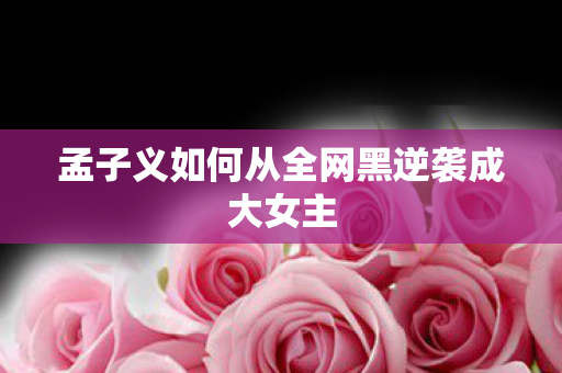 孟子义如何从全网黑逆袭成大女主