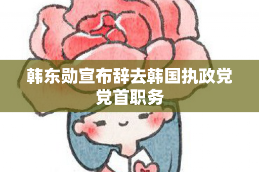 韩东勋宣布辞去韩国执政党党首职务
