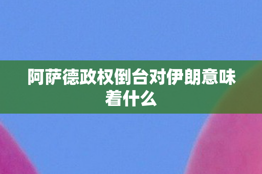 阿萨德政权倒台对伊朗意味着什么