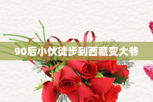 90后小伙徒步到西藏变大爷
