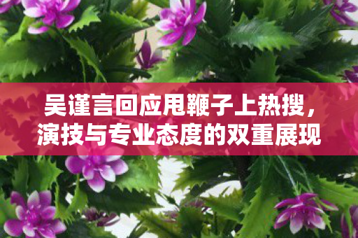 吴谨言回应甩鞭子上热搜，演技与专业态度的双重展现