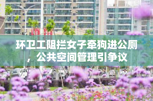 环卫工阻拦女子牵狗进公厕，公共空间管理引争议