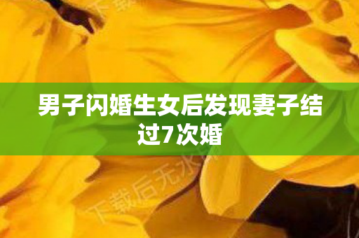 男子闪婚生女后发现妻子结过7次婚