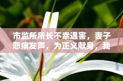 市监所所长不幸遇害，妻子悲痛发声，为正义献身，我们绝不退缩
