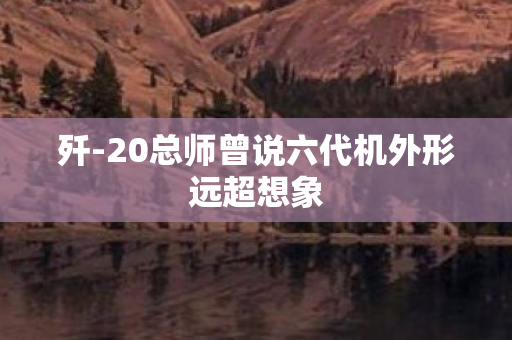 歼-20总师曾说六代机外形远超想象