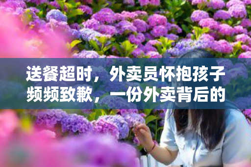 送餐超时，外卖员怀抱孩子频频致歉，一份外卖背后的温情故事