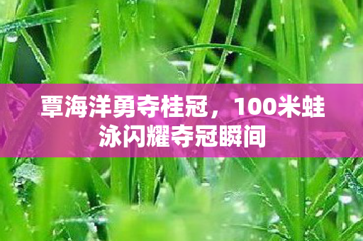 覃海洋勇夺桂冠，100米蛙泳闪耀夺冠瞬间