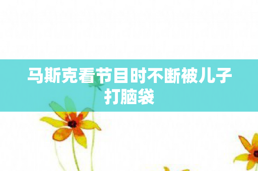马斯克看节目时不断被儿子打脑袋