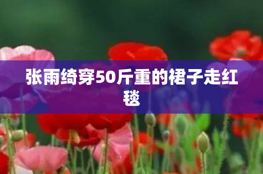 张雨绮穿50斤重的裙子走红毯