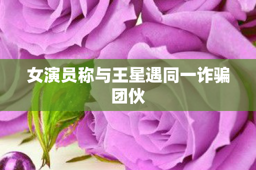 女演员称与王星遇同一诈骗团伙
