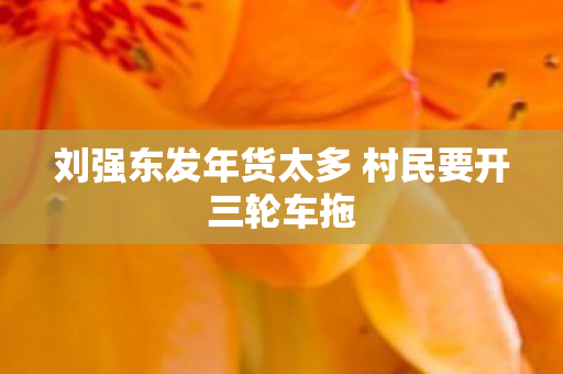 刘强东发年货太多 村民要开三轮车拖