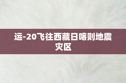 运-20飞往西藏日喀则地震灾区