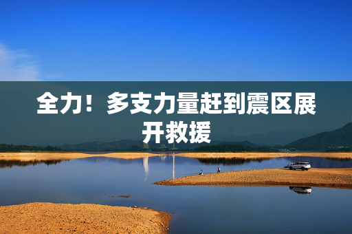 全力！多支力量赶到震区展开救援