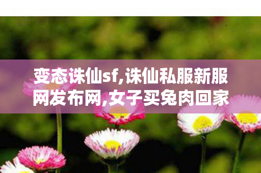 变态诛仙sf,诛仙私服新服网发布网,女子买兔肉回家发现商家以猫肉冒充,诛仙私服新服网发布网