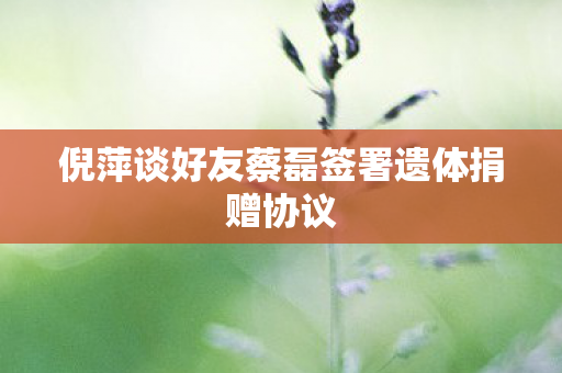 倪萍谈好友蔡磊签署遗体捐赠协议