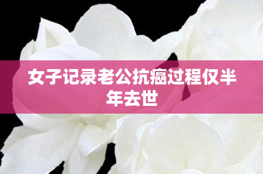 女子记录老公抗癌过程仅半年去世