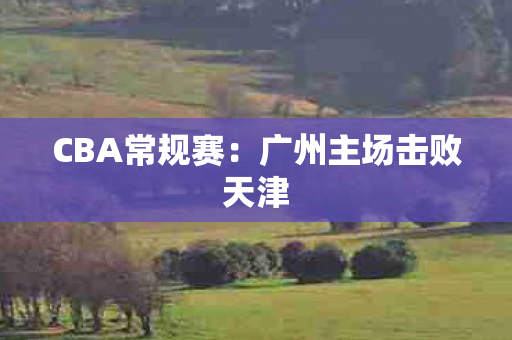 CBA常规赛：广州主场击败天津