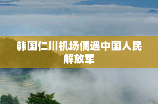 韩国仁川机场偶遇中国人民解放军