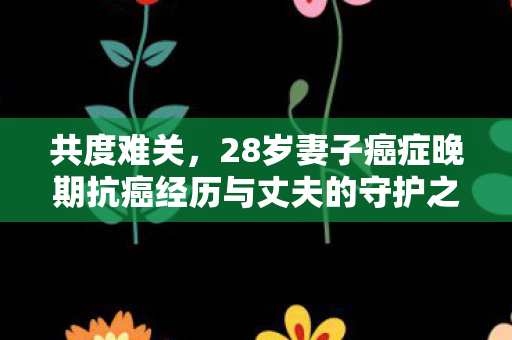 共度难关，28岁妻子癌症晚期抗癌经历与丈夫的守护之路