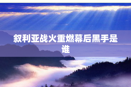 叙利亚战火重燃幕后黑手是谁