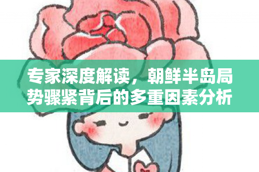 专家深度解读，朝鲜半岛局势骤紧背后的多重因素分析