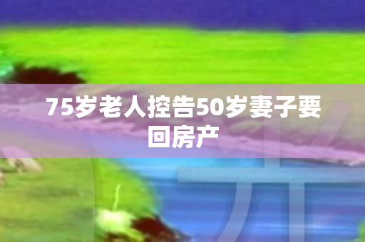 75岁老人控告50岁妻子要回房产