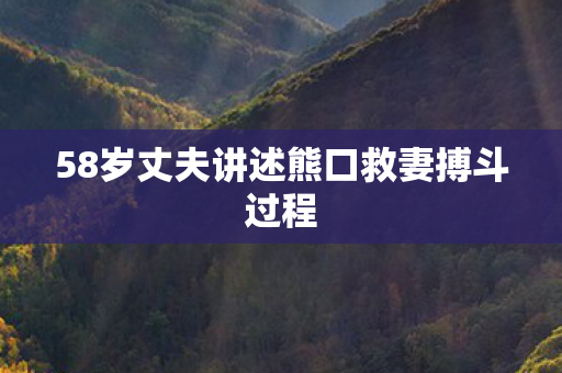 58岁丈夫讲述熊口救妻搏斗过程