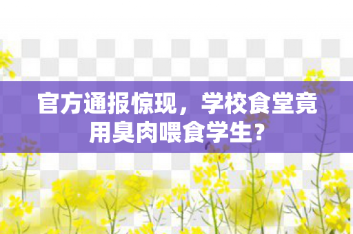 官方通报惊现，学校食堂竟用臭肉喂食学生？