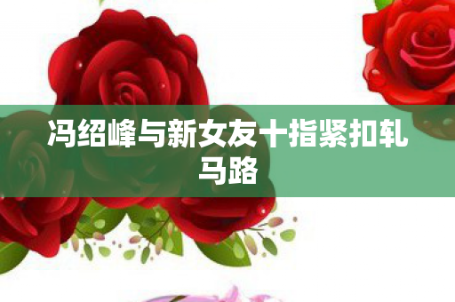 冯绍峰与新女友十指紧扣轧马路