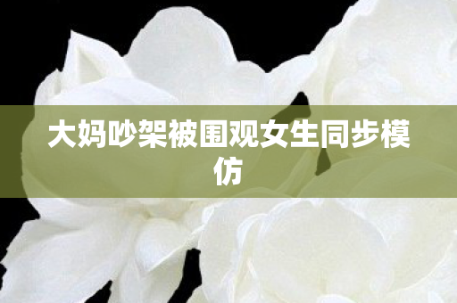 大妈吵架被围观女生同步模仿