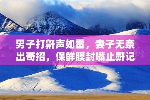 男子打鼾声如雷，妻子无奈出奇招，保鲜膜封嘴止鼾记实