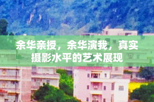 余华亲授，余华演我，真实摄影水平的艺术展现