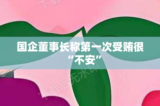 国企董事长称第一次受贿很“不安”