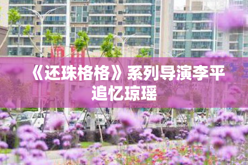 《还珠格格》系列导演李平追忆琼瑶