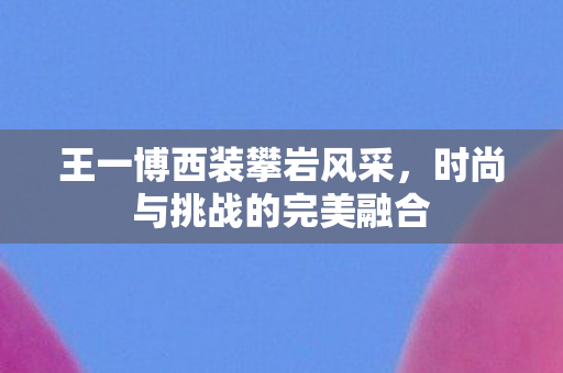 王一博西装攀岩风采，时尚与挑战的完美融合