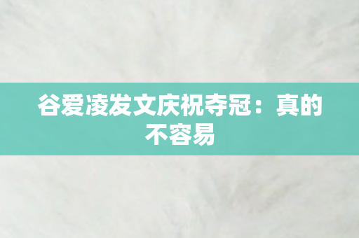 谷爱凌发文庆祝夺冠：真的不容易