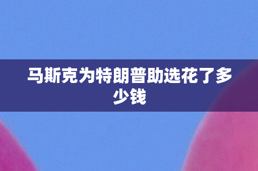 马斯克为特朗普助选花了多少钱